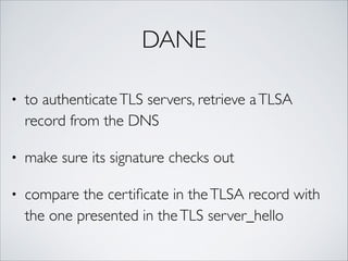 DANE
• to authenticateTLS servers, retrieve aTLSA
record from the DNS	
• make sure its signature checks out	
• compare the certiﬁcate in theTLSA record with
the one presented in theTLS server_hello
 