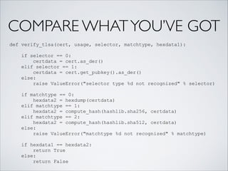 COMPARE WHATYOU’VE GOT
def verify_tlsa(cert, usage, selector, matchtype, hexdata1):
!
if selector == 0:
certdata = cert.as_der()
elif selector == 1:
certdata = cert.get_pubkey().as_der()
else:
raise ValueError("selector type %d not recognized" % selector)
!
if matchtype == 0:
hexdata2 = hexdump(certdata)
elif matchtype == 1:
hexdata2 = compute_hash(hashlib.sha256, certdata)
elif matchtype == 2:
hexdata2 = compute_hash(hashlib.sha512, certdata)
else:
raise ValueError("matchtype %d not recognized" % matchtype)
!
if hexdata1 == hexdata2:
return True
else:
return False
 