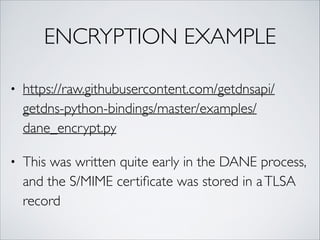 ENCRYPTION EXAMPLE
• https://raw.githubusercontent.com/getdnsapi/
getdns-python-bindings/master/examples/
dane_encrypt.py	
• This was written quite early in the DANE process,
and the S/MIME certiﬁcate was stored in aTLSA
record
 
