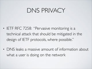 DNS PRIVACY
• IETF RFC 7258: “Pervasive monitoring is a
technical attack that should be mitigated in the
design of IETF protocols, where possible.”	
• DNS leaks a massive amount of information about
what a user is doing on the network
 