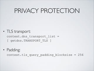 PRIVACY PROTECTION
• TLS transport:  
context.dns_transport_list =
[ getdns.TRANSPORT_TLS ]
• Padding:  
context.tls_query_padding_blocksize = 256
 