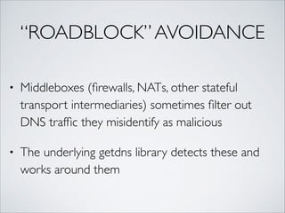 “ROADBLOCK”AVOIDANCE
• Middleboxes (ﬁrewalls, NATs, other stateful
transport intermediaries) sometimes ﬁlter out
DNS trafﬁc they misidentify as malicious	
• The underlying getdns library detects these and
works around them
 