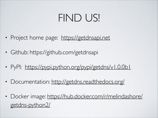 FIND US!
• Project home page: https://getdnsapi.net	
• Github: https://github.com/getdnsapi	
• PyPI: https://pypi.python.org/pypi/getdns/v1.0.0b1	
• Documentation: http://getdns.readthedocs.org/	
• Docker image: https://hub.docker.com/r/melindashore/
getdns-python2/
 