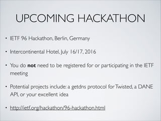 UPCOMING HACKATHON
• IETF 96 Hackathon, Berlin, Germany	
• Intercontinental Hotel, July 16/17, 2016	
• You do not need to be registered for or participating in the IETF
meeting	
• Potential projects include: a getdns protocol forTwisted, a DANE
API, or your excellent idea	
• http://ietf.org/hackathon/96-hackathon.html
 