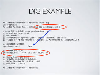 DIG EXAMPLE
Melindas-MacBook-Pro:~ melinda$ which dig
/usr/bin/dig
Melindas-MacBook-Pro:~ melinda$ dig getdnsapi.net a
!
; <<>> DiG 9.8.3-P1 <<>> getdnsapi.net a
;; global options: +cmd
;; Got answer:
;; ->>HEADER<<- opcode: QUERY, status: NOERROR, id: 1925
;; flags: qr rd ra; QUERY: 1, ANSWER: 1, AUTHORITY: 0, ADDITIONAL: 0
!
;; QUESTION SECTION:
;getdnsapi.net. IN A
!
;; ANSWER SECTION:
getdnsapi.net. 449 IN A 185.49.141.37
!
;; Query time: 244 msec
;; SERVER: 8.8.8.8#53(8.8.8.8)
;; WHEN: Thu May 26 20:06:01 2016
;; MSG SIZE rcvd: 47
!
Melindas-MacBook-Pro:~ melinda$
 