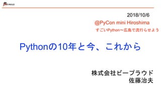 Pythonの10年と今、これから
すごいPython〜広島で流行らせよう
株式会社ビープラウド
佐藤治夫
2018/10/6
@PyCon mini Hiroshima
 