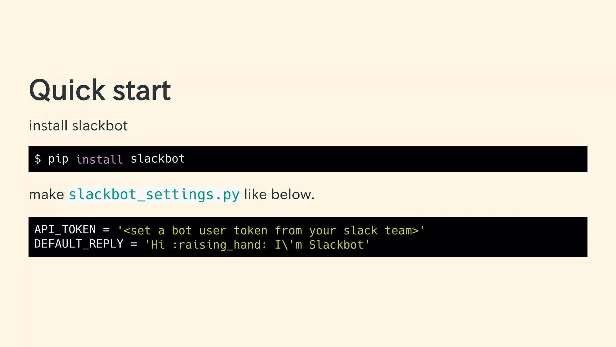 Quick start
install slackbot
$ pip install slackbot
make slackbot_settings.py like below.
API_TOKEN = '<set a bot user token from your slack team>'
DEFAULT_REPLY = 'Hi :raising_hand: I'm Slackbot'
22 / 63
 