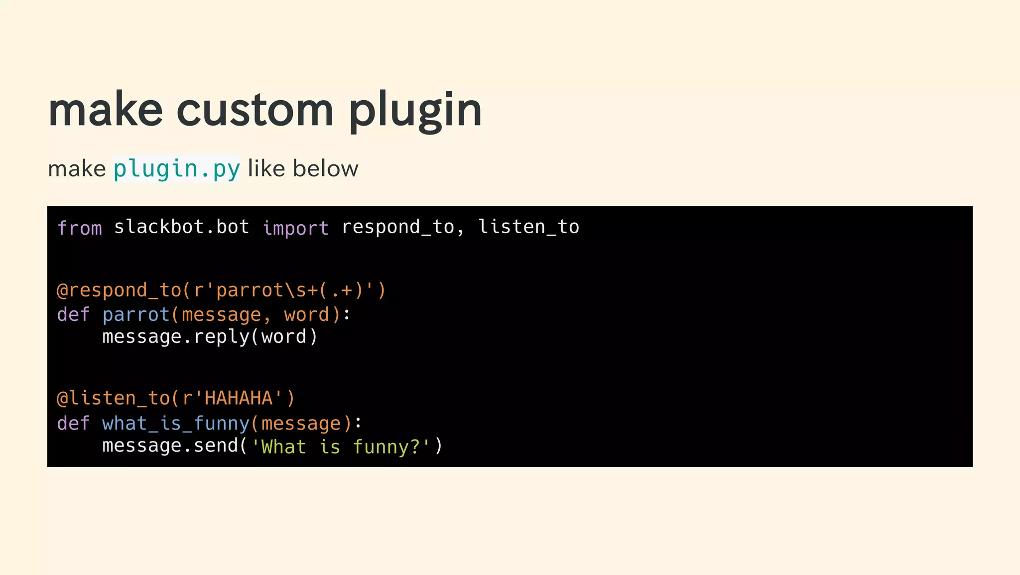 make custom plugin
make plugin.py like below
from slackbot.bot import respond_to, listen_to
@respond_to(r'parrots+(.+)')
def parrot(message, word):
message.reply(word)
@listen_to(r'HAHAHA')
def what_is_funny(message):
message.send('What is funny?')
29 / 63
 
