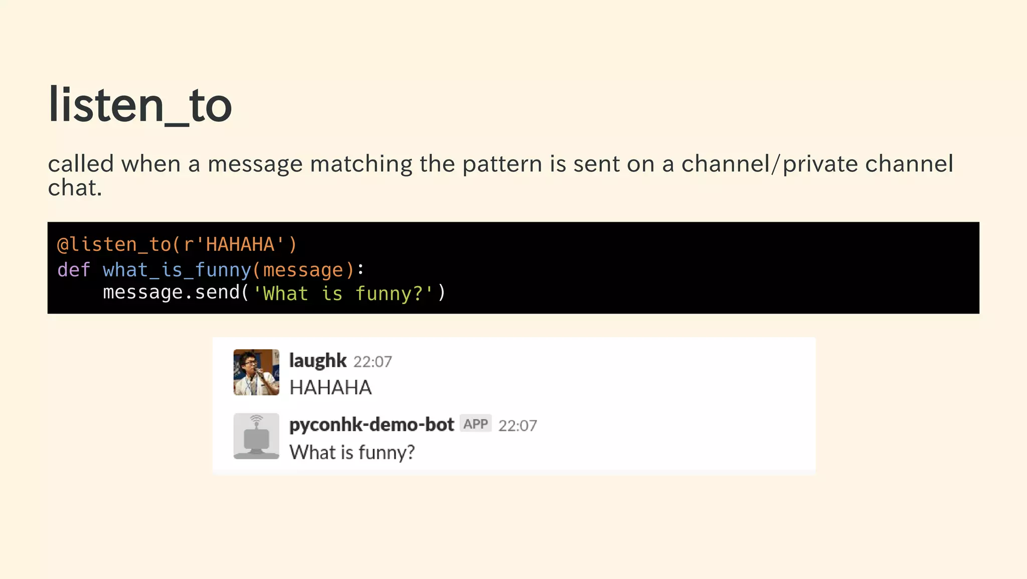 listen_to
called when a message matching the pattern is sent on a channel/private channel
chat.
@listen_to(r'HAHAHA')
def what_is_funny(message):
message.send('What is funny?')
32 / 63
 