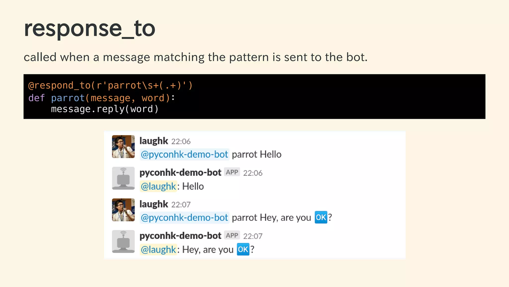 response_to
called when a message matching the pattern is sent to the bot.
@respond_to(r'parrots+(.+)')
def parrot(message, word):
message.reply(word)
33 / 63
 