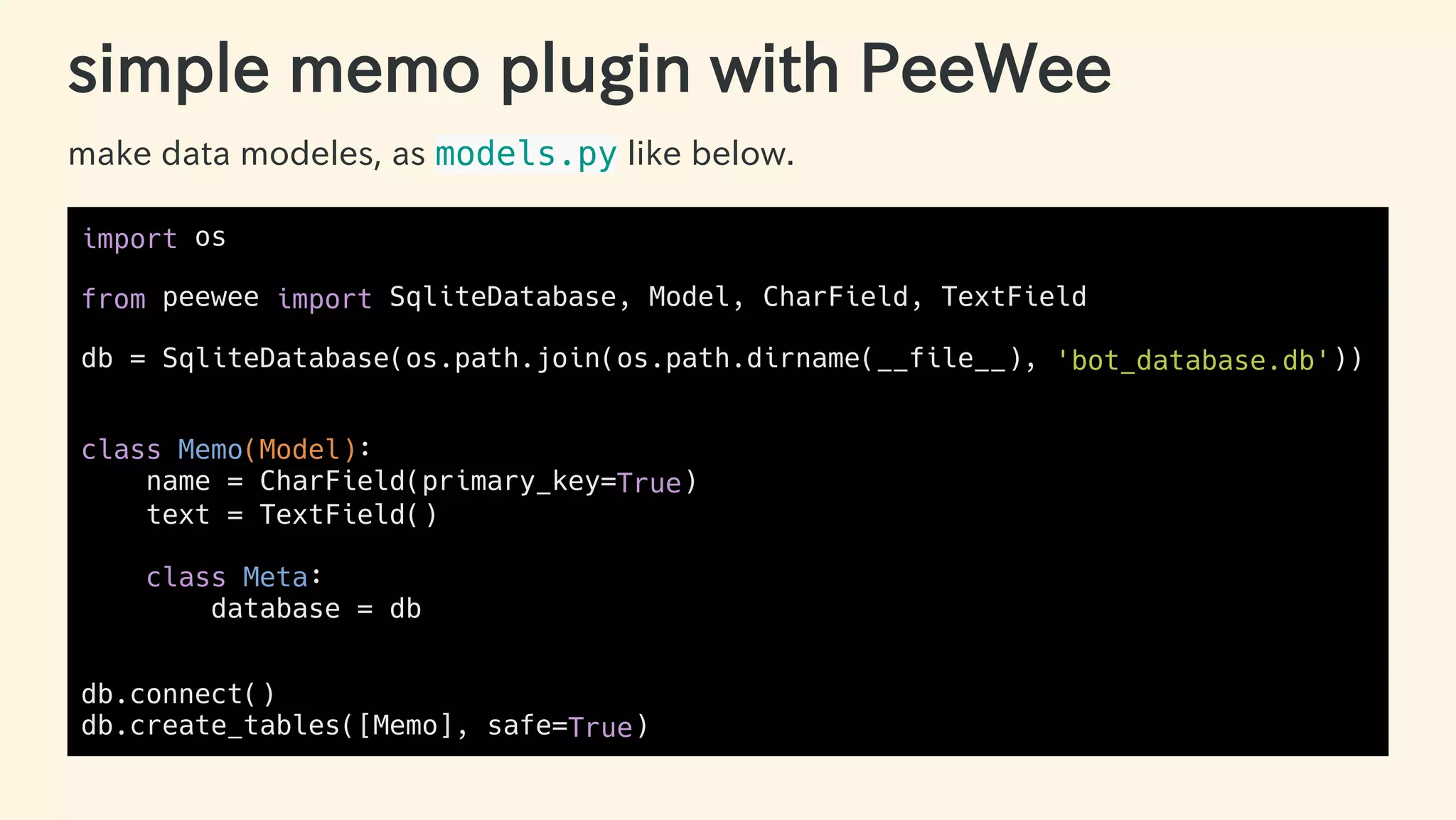 simple memo plugin with PeeWee
make data modeles, as models.py like below.
import os
from peewee import SqliteDatabase, Model, CharField, TextField
db = SqliteDatabase(os.path.join(os.path.dirname(__file__), 'bot_database.db'))
class Memo(Model):
name = CharField(primary_key=True)
text = TextField()
class Meta:
database = db
db.connect()
db.create_tables([Memo], safe=True)
37 / 63
 