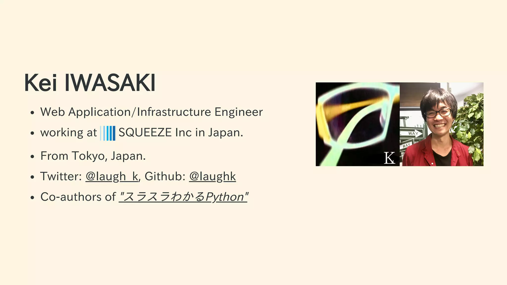 Kei IWASAKI
Web Application/Infrastructure Engineer
working at SQUEEZE Inc in Japan.
From Tokyo, Japan.
Twitter: @laugh_k, Github: @laughk
Co-authors of "スラスラわかるPython"
4 / 63
 