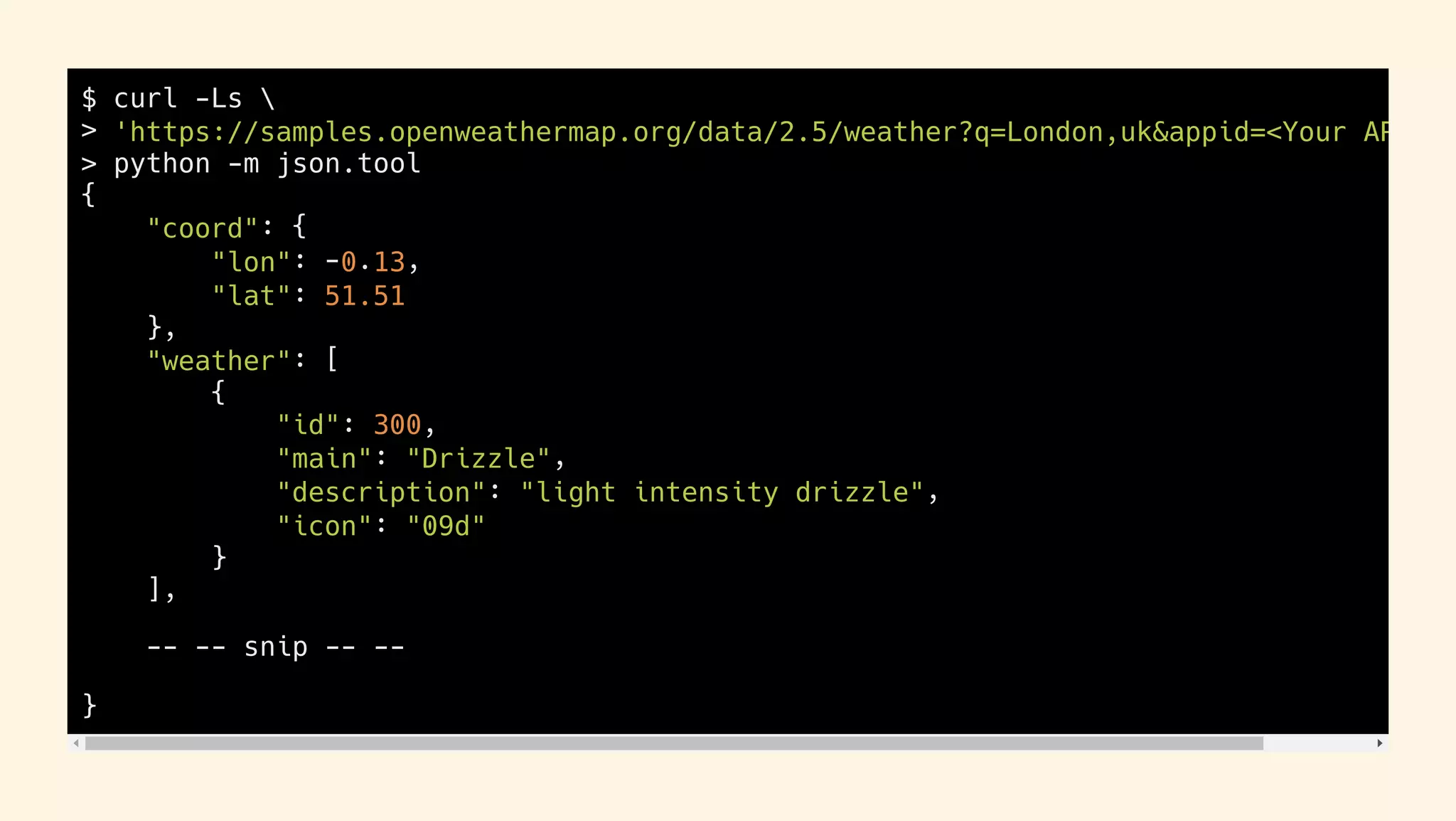 $ curl -Ls 
> 'https://samples.openweathermap.org/data/2.5/weather?q=London,uk&appid=<Your AP
> python -m json.tool
{
"coord": {
"lon": -0.13,
"lat": 51.51
},
"weather": [
{
"id": 300,
"main": "Drizzle",
"description": "light intensity drizzle",
"icon": "09d"
}
],
-- -- snip -- --
}
47 / 63
 