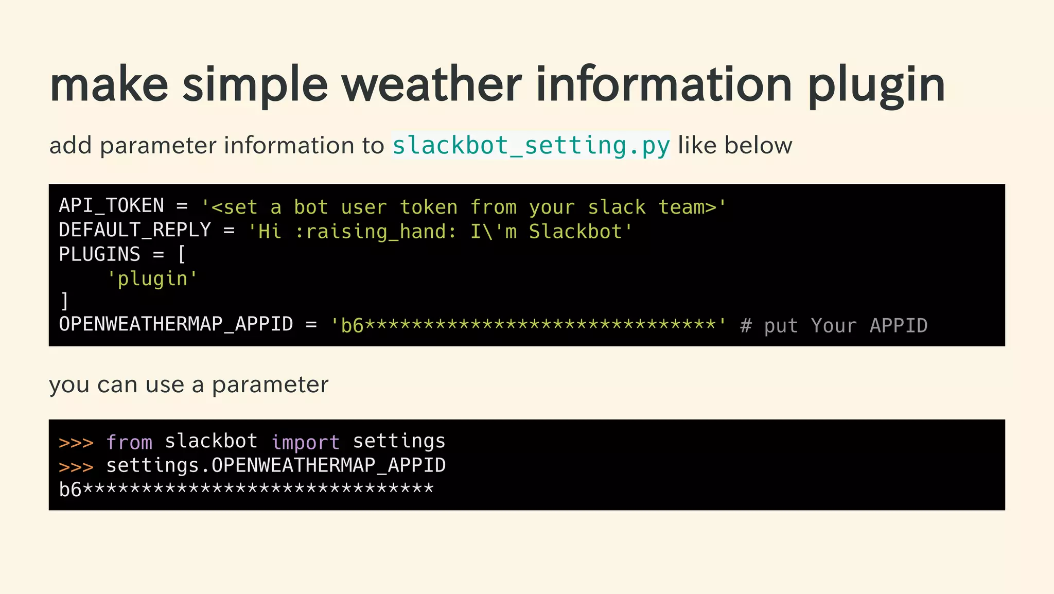 make simple weather information plugin
add parameter information to slackbot_setting.py like below
API_TOKEN = '<set a bot user token from your slack team>'
DEFAULT_REPLY = 'Hi :raising_hand: I'm Slackbot'
PLUGINS = [
'plugin'
]
OPENWEATHERMAP_APPID = 'b6******************************' # put Your APPID
you can use a parameter
>>> from slackbot import settings
>>> settings.OPENWEATHERMAP_APPID
b6******************************
49 / 63
 