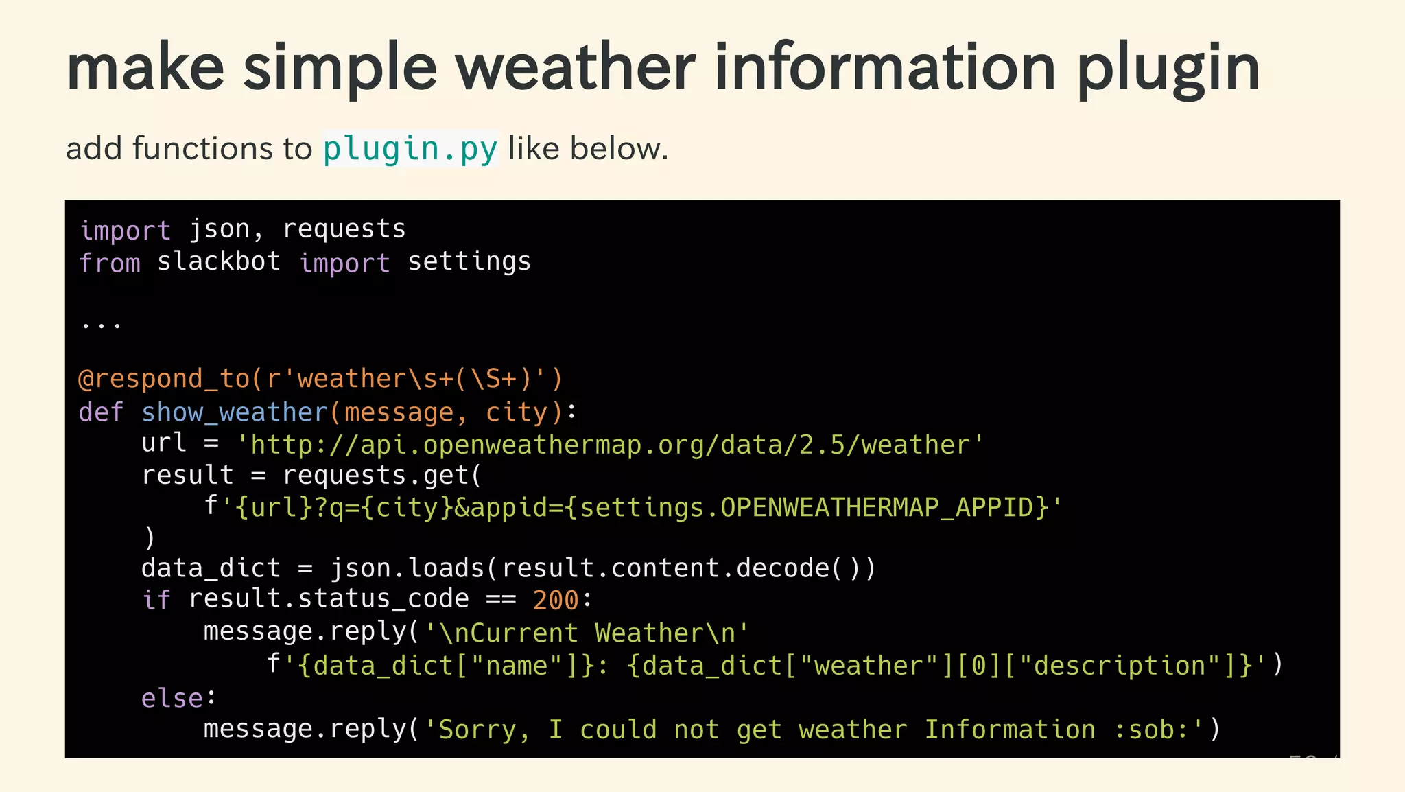 make simple weather information plugin
add functions to plugin.py like below.
import json, requests
from slackbot import settings
...
@respond_to(r'weathers+(S+)')
def show_weather(message, city):
url = 'http://api.openweathermap.org/data/2.5/weather'
result = requests.get(
f'{url}?q={city}&appid={settings.OPENWEATHERMAP_APPID}'
)
data_dict = json.loads(result.content.decode())
if result.status_code == 200:
message.reply('nCurrent Weathern'
f'{data_dict["name"]}: {data_dict["weather"][0]["description"]}')
else:
message.reply('Sorry, I could not get weather Information :sob:')
50 / 63
 
