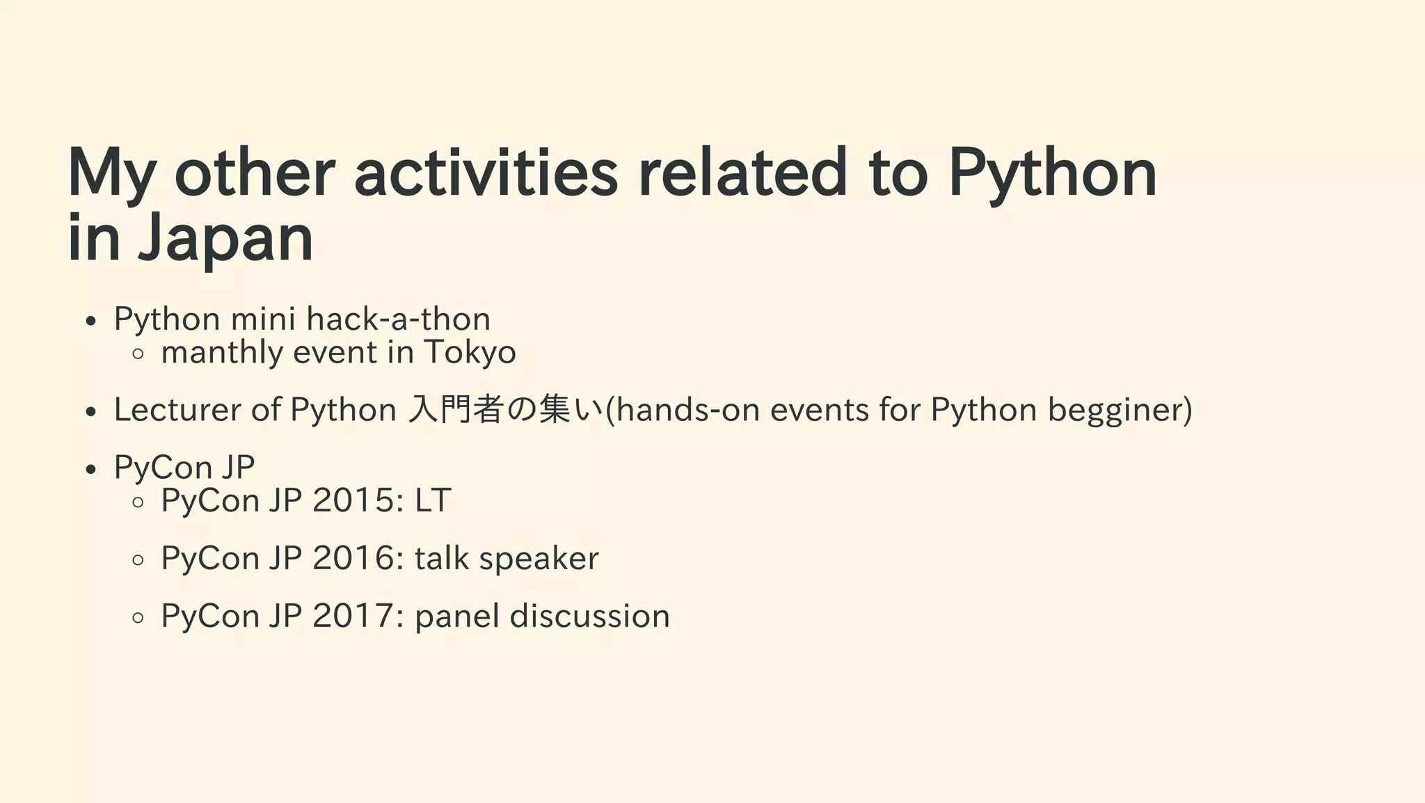 My other activities related to Python
in Japan
Python mini hack-a-thon
manthly event in Tokyo
Lecturer of Python ⼊⾨者の集い(hands-on events for Python begginer)
PyCon JP
PyCon JP 2015: LT
PyCon JP 2016: talk speaker
PyCon JP 2017: panel discussion
6 / 63
 