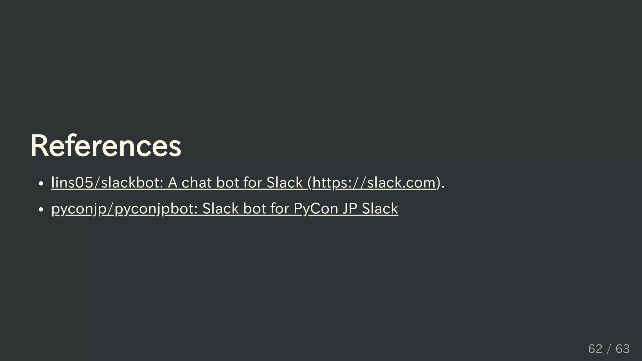 References
lins05/slackbot: A chat bot for Slack (https://slack.com).
pyconjp/pyconjpbot: Slack bot for PyCon JP Slack
62 / 63
 
