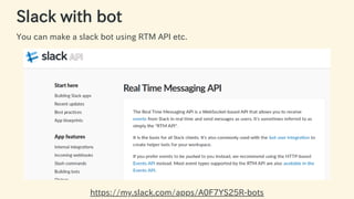 Slack with bot
You can make a slack bot using RTM API etc.
https://my.slack.com/apps/A0F7YS25R-bots 17 / 63
 