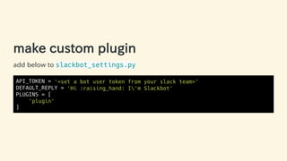 make custom plugin
add below to slackbot_settings.py
API_TOKEN = '<set a bot user token from your slack team>'
DEFAULT_REPLY = 'Hi :raising_hand: I'm Slackbot'
PLUGINS = [
'plugin'
]
27 / 63
 