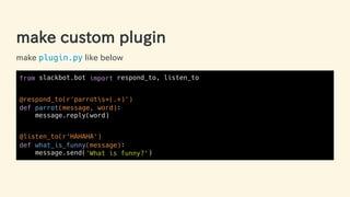make custom plugin
make plugin.py like below
from slackbot.bot import respond_to, listen_to
@respond_to(r'parrots+(.+)')
def parrot(message, word):
message.reply(word)
@listen_to(r'HAHAHA')
def what_is_funny(message):
message.send('What is funny?')
29 / 63
 