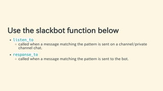 Use the slackbot function below
listen_to
called when a message matching the pattern is sent on a channel/private
channel chat.
response_to
called when a message matching the pattern is sent to the bot.
31 / 63
 