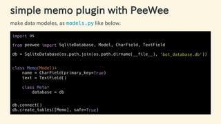 simple memo plugin with PeeWee
make data modeles, as models.py like below.
import os
from peewee import SqliteDatabase, Model, CharField, TextField
db = SqliteDatabase(os.path.join(os.path.dirname(__file__), 'bot_database.db'))
class Memo(Model):
name = CharField(primary_key=True)
text = TextField()
class Meta:
database = db
db.connect()
db.create_tables([Memo], safe=True)
37 / 63
 