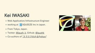 Kei IWASAKI
Web Application/Infrastructure Engineer
working at SQUEEZE Inc in Japan.
From Tokyo, Japan.
Twitter: @laugh_k, Github: @laughk
Co-authors of "スラスラわかるPython"
4 / 63
 