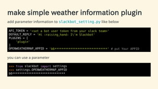 make simple weather information plugin
add parameter information to slackbot_setting.py like below
API_TOKEN = '<set a bot user token from your slack team>'
DEFAULT_REPLY = 'Hi :raising_hand: I'm Slackbot'
PLUGINS = [
'plugin'
]
OPENWEATHERMAP_APPID = 'b6******************************' # put Your APPID
you can use a parameter
>>> from slackbot import settings
>>> settings.OPENWEATHERMAP_APPID
b6******************************
49 / 63
 
