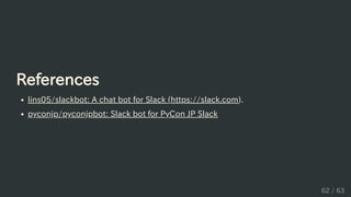 References
lins05/slackbot: A chat bot for Slack (https://slack.com).
pyconjp/pyconjpbot: Slack bot for PyCon JP Slack
62 / 63
 