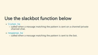 Use the slackbot function below
listen_to
called when a message matching the pattern is sent on a channel/private
channel ...