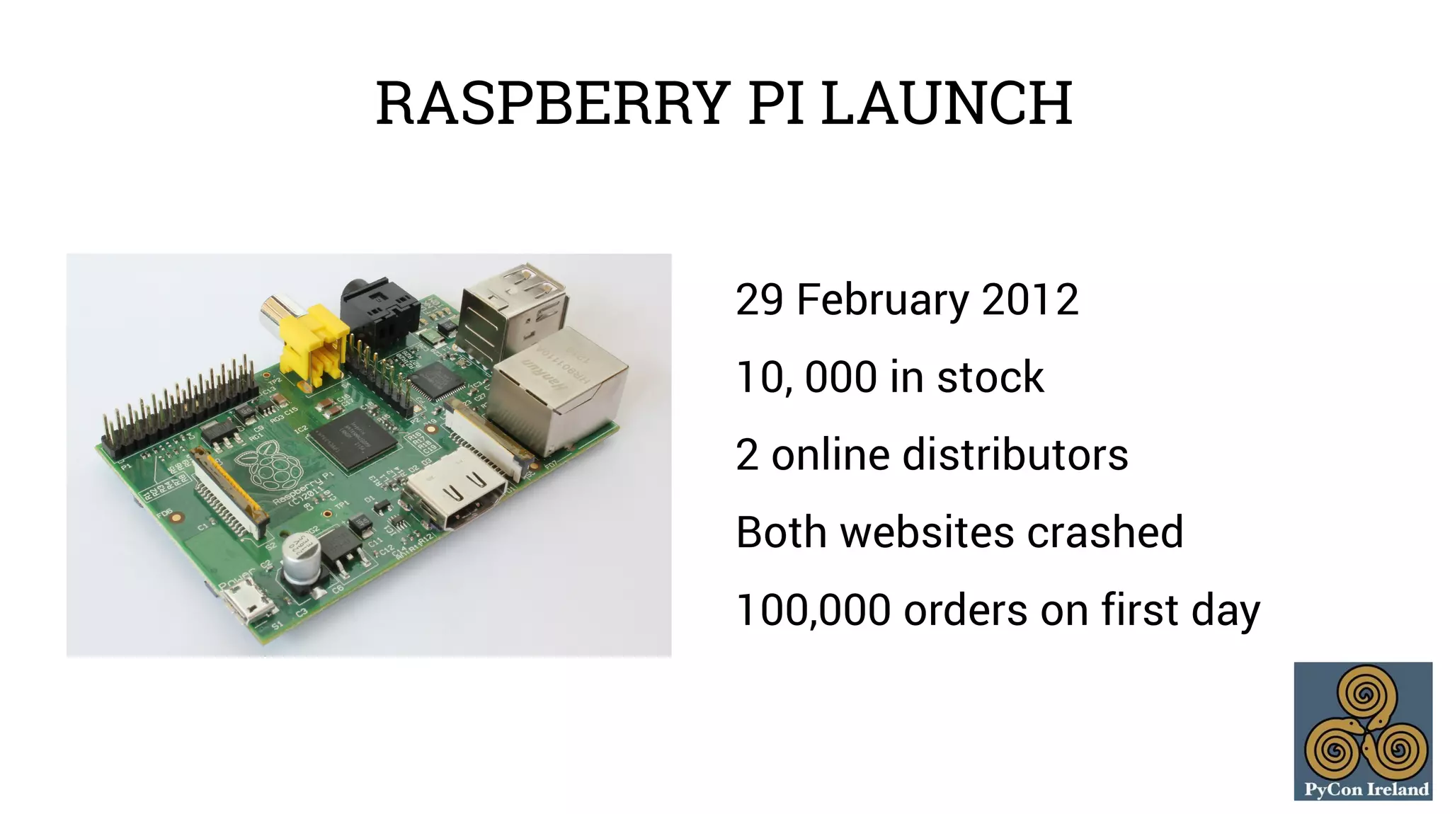 RASPBERRY PI LAUNCH 
29 February 2012 
10, 000 in stock 
2 online distributors 
Both websites crashed 
100,000 orders on first day 
 