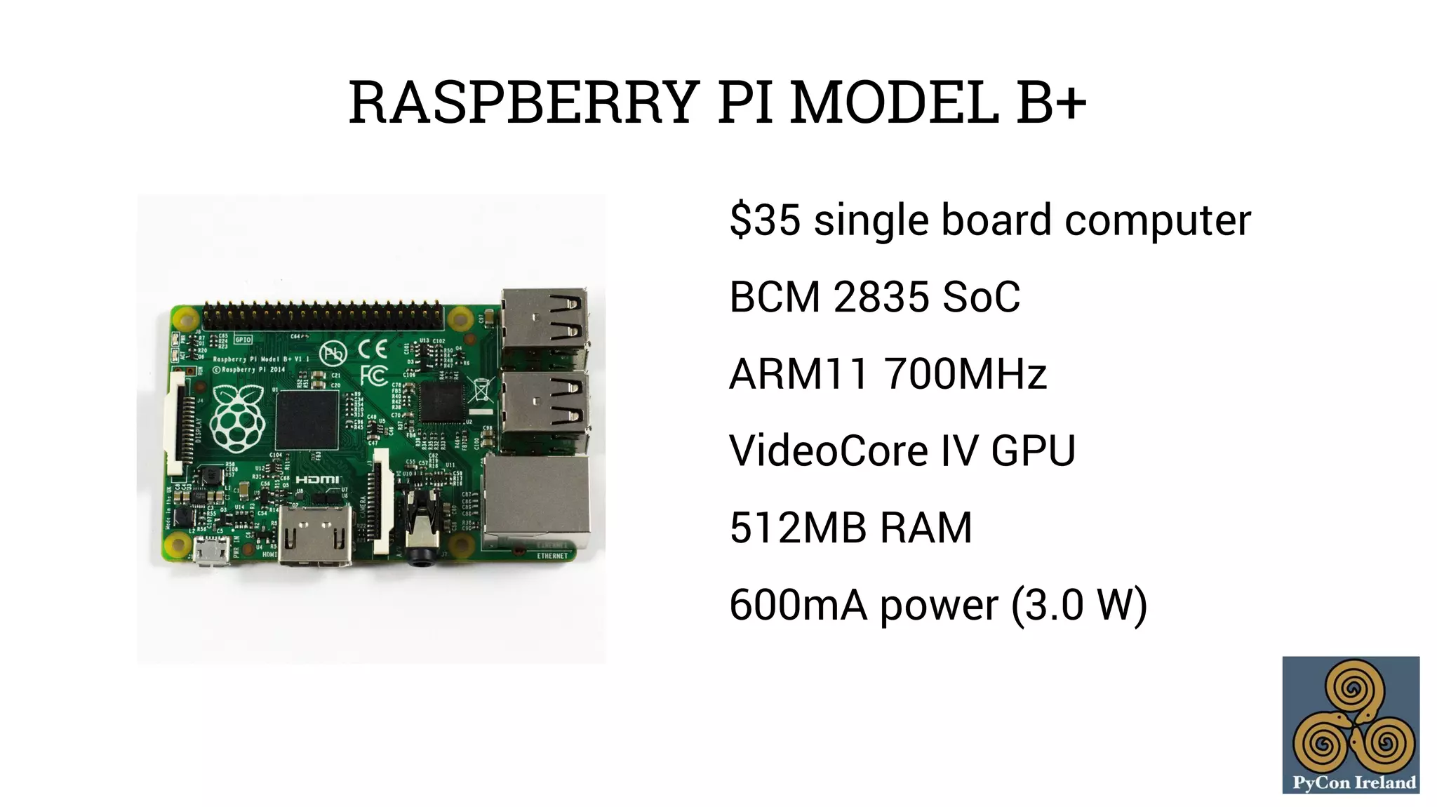 RASPBERRY PI MODEL B+ 
$35 single board computer 
BCM 2835 SoC 
ARM11 700MHz 
VideoCore IV GPU 
512MB RAM 
600mA power (3.0 W) 
 