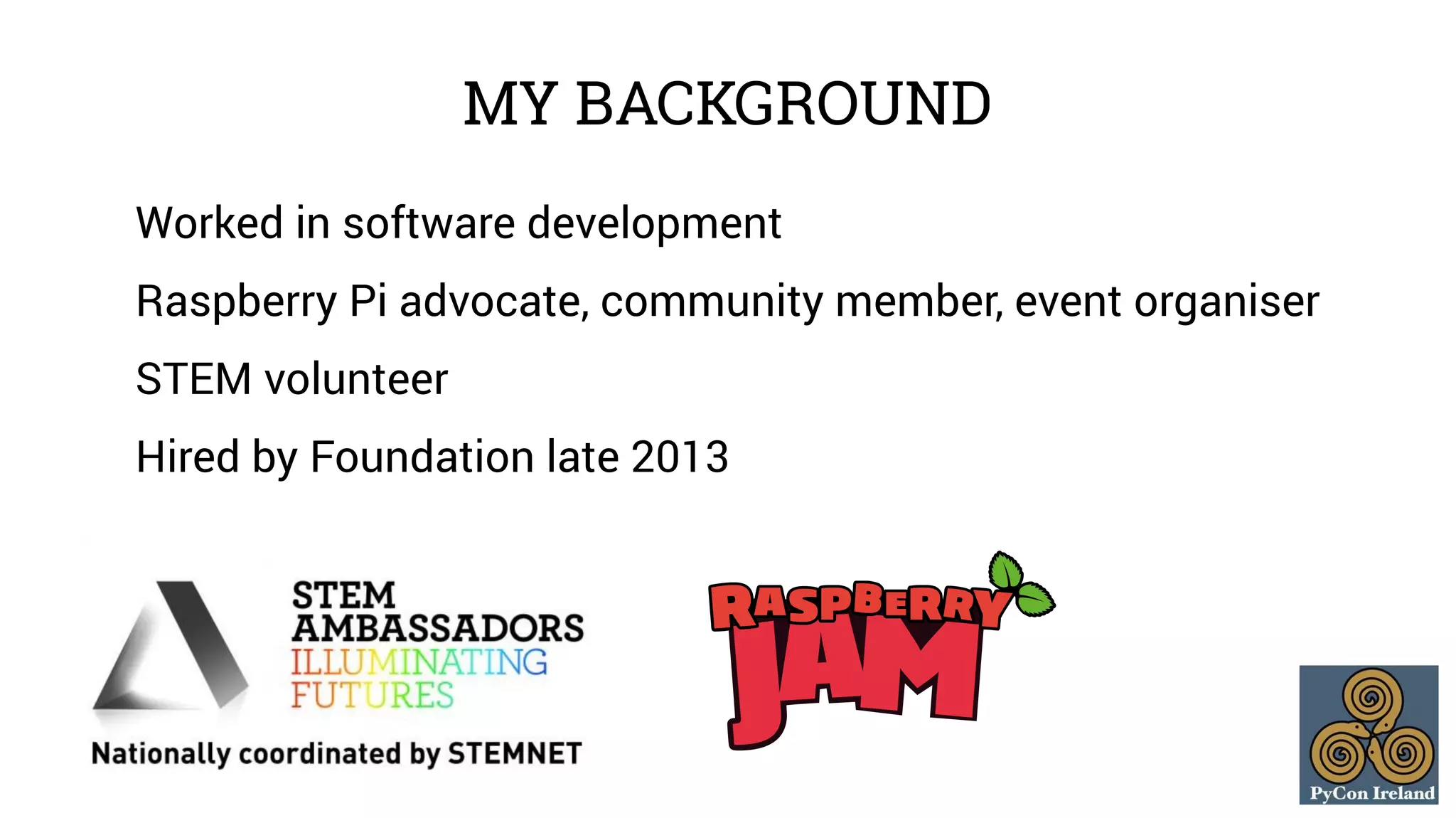 MY BACKGROUND 
Worked in software development 
Raspberry Pi advocate, community member, event organiser 
STEM volunteer 
Hired by Foundation late 2013 
 