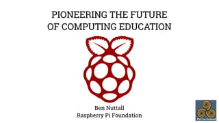 PIONEERING THE FUTURE 
OF COMPUTING EDUCATION 
Ben Nuttall 
Raspberry Pi Foundation 
 