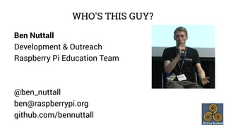 WHO'S THIS GUY? 
Ben Nuttall 
Development & Outreach 
Raspberry Pi Education Team 
@ben_nuttall 
ben@raspberrypi.org 
gith...