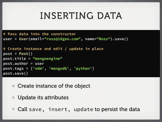 INSERTING DATA
# Pass data into the constructor
user = User(email="ross@10gen.com", name="Ross").save()

# Create instance and edit / update in place
post = Post()
post.title = "mongoengine"
post.author = user
post.tags = ['odm', 'mongodb', 'python']
post.save()


      Create instance of the object

      Update its attributes

      Call save, insert, update to persist the data
 