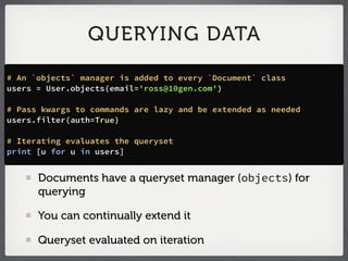 QUERYING DATA

# An `objects` manager is added to every `Document` class
users = User.objects(email='ross@10gen.com')

# Pass kwargs to commands are lazy and be extended as needed
users.filter(auth=True)

# Iterating evaluates the queryset
print [u for u in users]


      Documents have a queryset manager (objects) for
      querying

      You can continually extend it

      Queryset evaluated on iteration
 