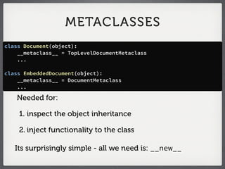 METACLASSES
class Document(object):
    __metaclass__ = TopLevelDocumentMetaclass
    ...

class EmbeddedDocument(object):
    __metaclass__ = DocumentMetaclass
    ...

   Needed for:

    1. inspect the object inheritance

    2. inject functionality to the class

   Its surprisingly simple - all we need is: __new__
 