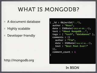 WHAT IS MONGODB?

 A document database   { _id : ObjectId("..."),
                         author : "Ross",
 Highly scalable         date : ISODate("2012-07-05..."),
                         text : "About MongoDB...",
                         tags : [ "tech", "databases" ],
 Developer friendly      comments : [{
                           author : "Tim",
                           date : ISODate("2012-07-05..."),
                           text : "Best Post Ever!"
                         }],
                         comment_count : 1
                       }

http://mongodb.org

                                   In BSON
 