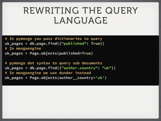 REWRITING THE QUERY
             LANGUAGE
# In pymongo you pass dictionaries to query
uk_pages = db.page.find({"published": True})
# In mongoengine
uk_pages = Page.objects(published=True)

# pymongo dot syntax to query sub documents
uk_pages = db.page.find({"author.country": "uk"})
# In mongoengine we use dunder instead
uk_pages = Page.objects(author__country='uk')
 