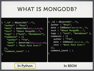 WHAT IS MONGODB?

{ "_id" : ObjectId("..."),             { _id : ObjectId("..."),
  "author" : "Ross",                     author : "Ross",
  "date" : datetime(2012,7,5,10,0),      date : ISODate("2012-07-05..."),
  "text" : "About MongoDB...",           text : "About MongoDB...",
  "tags" : ["tech", "databases"],        tags : [ "tech", "databases" ],
  "comments" : [{                        comments : [{
    "author" : "Tim",                      author : "Tim",
    "date" : datetime(2012,7,5,11,35),     date : ISODate("2012-07-05..."),
    "text" : "Best Post Ever!"             text : "Best Post Ever!"
  }],                                    }],
  "comment_count" : 1                    comment_count : 1
}                                      }




             In Python                             In BSON
 
