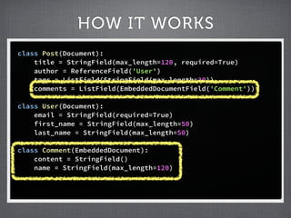HOW IT WORKS
class Post(Document):
    title = StringField(max_length=120, required=True)
    author = ReferenceField('User')
    tags = ListField(StringField(max_length=30))
    comments = ListField(EmbeddedDocumentField('Comment'))

class User(Document):
    email = StringField(required=True)
    first_name = StringField(max_length=50)
    last_name = StringField(max_length=50)

class Comment(EmbeddedDocument):
    content = StringField()
    name = StringField(max_length=120)
 