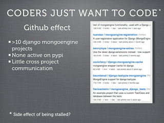 CODERS JUST WANT TO CODE         *


       Github eﬀect
 >10 django mongoengine
 projects
 None active on pypi
 Little cross project
 communication




* Side eﬀect of being stalled?
 