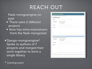 REACH OUT
  Flask-mongoengine on
  pypi
   There were 2 diﬀerent
  projects
   Now has extra maintainers
   from the ﬂask-mongorest

 Django-mongoengine*
 Spoke to authors of 7
 projects and merged their
 work together to form a
 single library

* Coming soon!
 