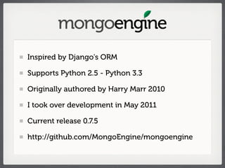 Inspired by Django's ORM

Supports Python 2.5 - Python 3.3

Originally authored by Harry Marr 2010

I took over development in May 2011

Current release 0.7.5

http://github.com/MongoEngine/mongoengine
 