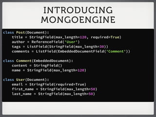INTRODUCING
                 MONGOENGINE
class Post(Document):
    title = StringField(max_length=120, required=True)
    author = ReferenceField('User')
    tags = ListField(StringField(max_length=30))
    comments = ListField(EmbeddedDocumentField('Comment'))

class Comment(EmbeddedDocument):
    content = StringField()
    name = StringField(max_length=120)

class User(Document):
    email = StringField(required=True)
    first_name = StringField(max_length=50)
    last_name = StringField(max_length=50)
 
