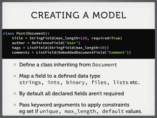 CREATING A MODEL
class Post(Document):
    title = StringField(max_length=120, required=True)
    author = ReferenceField('User')
    tags = ListField(StringField(max_length=30))
    comments = ListField(EmbeddedDocumentField('Comment'))


       Deﬁne a class inheriting from Document

       Map a ﬁeld to a deﬁned data type
       strings, ints, binary, files, lists etc..

       By default all declared ﬁelds aren't required

       Pass keyword arguments to apply constraints
       eg set if unique, max_length, default values.
 