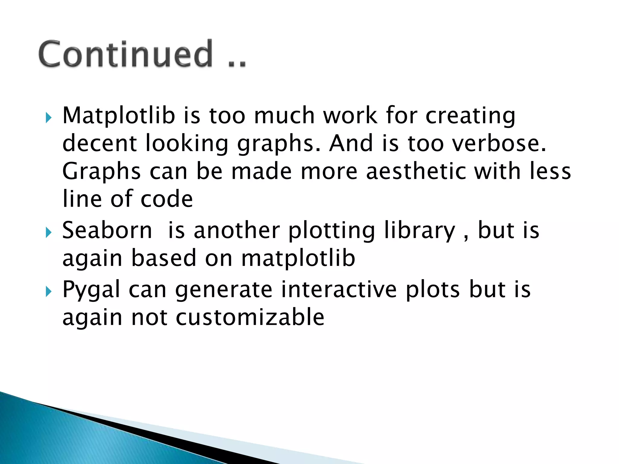 Matplotlib is too much work for creating
decent looking graphs. And is too verbose.
Graphs can be made more aesthetic with less
line of code
 Seaborn is another plotting library , but is
again based on matplotlib
 Pygal can generate interactive plots but is
again not customizable
 