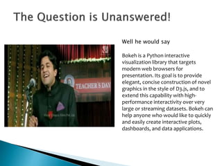 Well he would say
Bokeh is a Python interactive
visualization library that targets
modern web browsers for
presentation. Its goal is to provide
elegant, concise construction of novel
graphics in the style of D3.js, and to
extend this capability with high-
performance interactivity over very
large or streaming datasets. Bokeh can
help anyone who would like to quickly
and easily create interactive plots,
dashboards, and data applications.
 