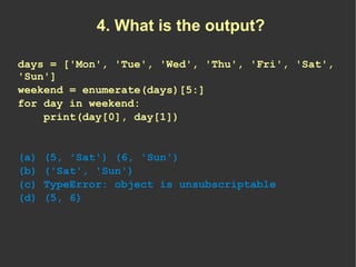 4. What is the output?

days = ['Mon', 'Tue', 'Wed', 'Thu', 'Fri', 'Sat',
'Sun']
weekend = enumerate(days)[5:]
for day in ...